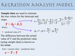 regression analysis model
Sample data are used to estimate
the true values for the intercept and
slope.
    Y = b0+ b 1X
Where,

Y = predicted value of Y
The difference between the actual
value of Y and the predicted value
(using sample data) is known as
the error.
 Error = (actual value) – (predicted value)

    e=Y-Y
 