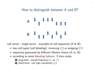 1




            How to distinguish between A and B?




call center · single server · examples of call sequences (A & B)
  • two call types (call blending): incoming (↓) or outgoing (↑)
  • sequences generated by diﬀerent Markov chains (A vs. B)
  • according to some blending balance: 2 time scales
      1 long-term: overall frequency (↓ vs. ↑)
      2 short-term: call type correlation (γ)
 