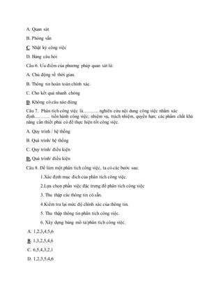 A. Quan sát 
B. Phỏng vấn 
C. Nhật ký công việc 
D. Bảng câu hỏi 
Câu 6. Ưu điểm của phương pháp quan sát là: 
A. Chủ động về thời gian. 
B. Thông tin hoàn toàn chính xác. 
C. Cho kết quả nhanh chóng 
D. Không có câu nào đúng 
Câu 7. Phân tích công việc là………. nghiên cứu nội dung công việc nhằm xác 
định………. tiến hành công việc; nhiệm vụ, trách nhiệm, quyền hạn; các phẩm chất khả 
năng cần thiết phải có để thực hiện tốt công việc. 
A. Quy trình / hệ thống 
B. Quá trình/ hệ thống 
C. Quy trình/ điều kiện 
D. Quá trình/ điều kiện 
Câu 8. Để làm một phân tích công việc, ta có các bước sau: 
1.Xác định mục đích của phân tích công việc. 
2.Lựa chọn phần việc đặc trưng để phân tích công việc 
3. Thu thập các thông tin có sẵn. 
4.Kiểm tra lại mức độ chính xác của thông tin. 
5. Thu thập thông tin phân tích công việc. 
6. Xây dựng bảng mô tả/phân tích công việc. 
A. 1,2,3,4,5,6 
B. 1,3,2,5,4,6 
C. 6,5,4,3,2,1 
D. 1,2,3,5,4,6 
 