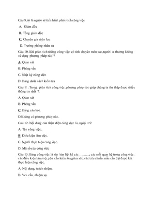 Câu 9.Ai là người sẽ tiến hành phân tích công việc 
A. Giám đốc 
B. Tổng giám đốc 
C. Chuyên gia nhân lực 
D. Trưởng phòng nhân sự 
Câu 10. Khi phân tích những công việc có tính chuyên môn cao,người ta thường không 
sử dụng phương pháp nào ? 
A. Quan sát 
B. Phỏng vấn 
C. Nhật ký công việc 
D. Bảng danh sách kiểm tra 
Câu 11. Trong phân tích công việc, phương pháp nào giúp chúng ta thu thập được nhiều 
thông tin nhất ?. 
A, Quan sát 
B. Phỏng vấn 
C. Bảng câu hỏi. 
D.Không có phương pháp nào. 
Câu 12. Nội dung của nhận diện công việc là, ngoại trừ: 
A. Tên công việc. 
B. Điều kiện làm việc. 
C. Người thực hiện công việc. 
D. Mã số của công việc 
Câu 13. Bảng công việc là văn bản liệt kê các……….; các mối quan hệ trong công việc; 
các điều kiện làm việc;yêu cầu kiểm tra,giám sát; các tiêu chuẩn mẫu cần đạt được khi 
thực hiện công việc. 
A. Nội dung, trách nhiệm. 
B. Yêu cầu, nhiệm vụ. 
 