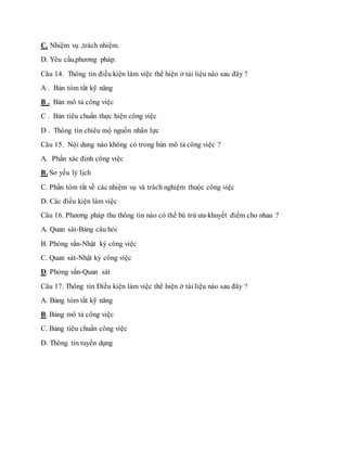 C. Nhiệm vụ ,trách nhiệm. 
D. Yêu cầu,phương pháp. 
Câu 14. Thông tin điều kiện làm việc thể hiện ở tài liệu nào sau đây ? 
A . Bản tóm tắt kỹ năng 
B . Bản mô tả công việc 
C . Bản tiêu chuẩn thực hiện công việc 
D . Thông tin chiêu mộ nguồn nhân lực 
Câu 15. Nội dung nào không có trong bản mô tả công việc ? 
A. Phần xác định công việc 
B. Sơ yếu lý lịch 
C. Phần tóm tắt về các nhiệm vụ và trách nghiệm thuộc công việc 
D. Các điều kiện làm việc 
Câu 16. Phương pháp thu thông tin nào có thể bù trừ ưu-khuyết điểm cho nhau ? 
A. Quan sát-Bảng câu hỏi 
B. Phỏng vấn-Nhật ký công việc 
C. Quan sát-Nhật ký công việc 
D. Phỏng vấn-Quan sát 
Câu 17. Thông tin Điều kiện làm việc thể hiện ở tài liệu nào sau đây ? 
A. Bảng tóm tắt kỹ năng 
B. Bảng mô tả công việc 
C. Bảng tiêu chuẩn công việc 
D. Thông tin tuyển dụng 
