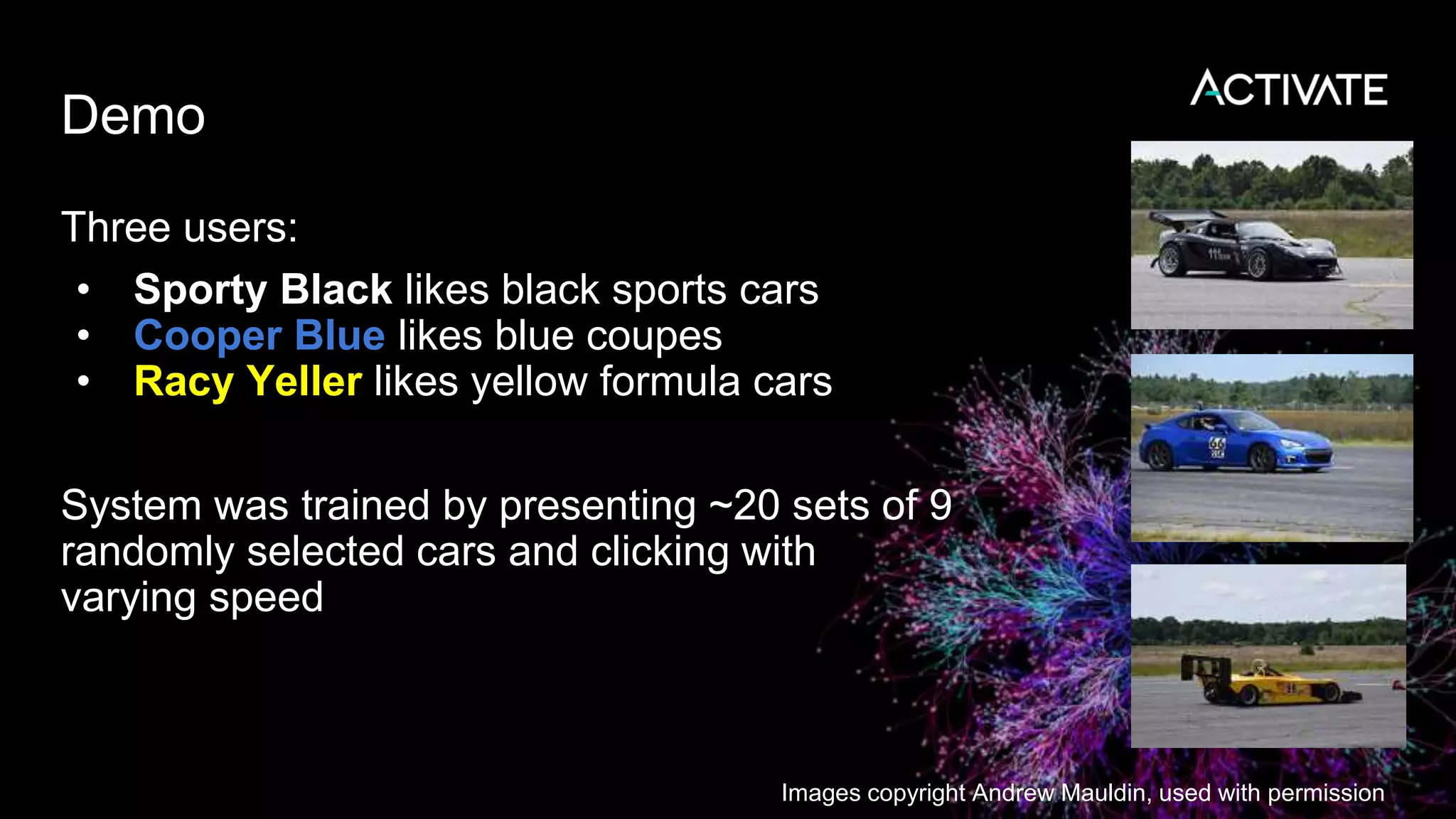 Demo
Three users:
• Sporty Black likes black sports cars
• Cooper Blue likes blue coupes
• Racy Yeller likes yellow formula cars
System was trained by presenting ~20 sets of 9
randomly selected cars and clicking with
varying speed
Images copyright Andrew Mauldin, used with permission
 