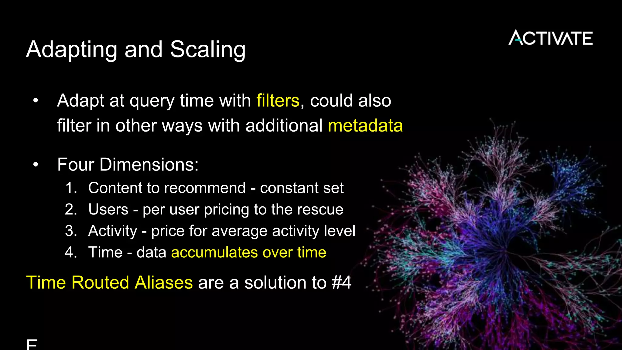 Adapting and Scaling
• Adapt at query time with filters, could also
filter in other ways with additional metadata
• Four Dimensions:
1. Content to recommend - constant set
2. Users - per user pricing to the rescue
3. Activity - price for average activity level
4. Time - data accumulates over time
Time Routed Aliases are a solution to #4
 