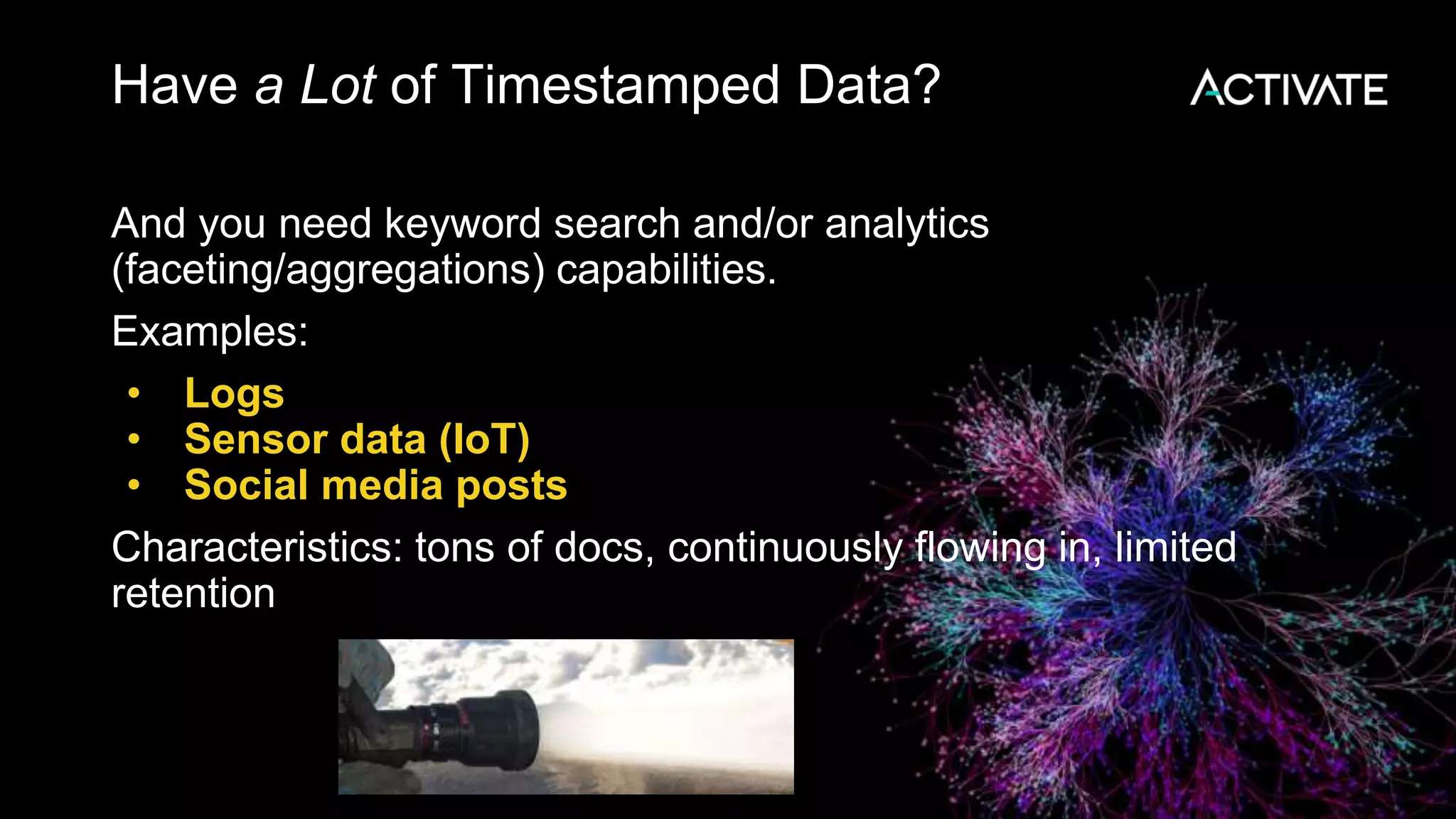 Have a Lot of Timestamped Data?
And you need keyword search and/or analytics
(faceting/aggregations) capabilities.
Examples:
• Logs
• Sensor data (IoT)
• Social media posts
Characteristics: tons of docs, continuously flowing in, limited
retention
 