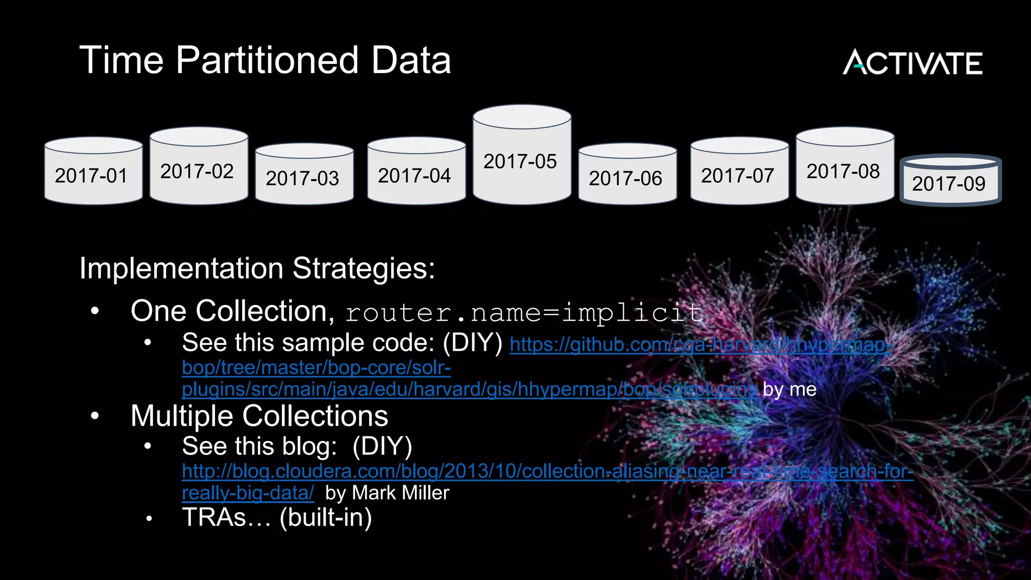 Time Partitioned Data
Implementation Strategies:
• One Collection, router.name=implicit
• See this sample code: (DIY) https://github.com/cga-harvard/hhypermap-
bop/tree/master/bop-core/solr-
plugins/src/main/java/edu/harvard/gis/hhypermap/bop/solrplugins by me
• Multiple Collections
• See this blog: (DIY)
http://blog.cloudera.com/blog/2013/10/collection-aliasing-near-real-time-search-for-
really-big-data/ by Mark Miller
• TRAs… (built-in)
2017-01 2017-02 2017-03 2017-04
2017-05
2017-06 2017-07 2017-08
2017-09
 