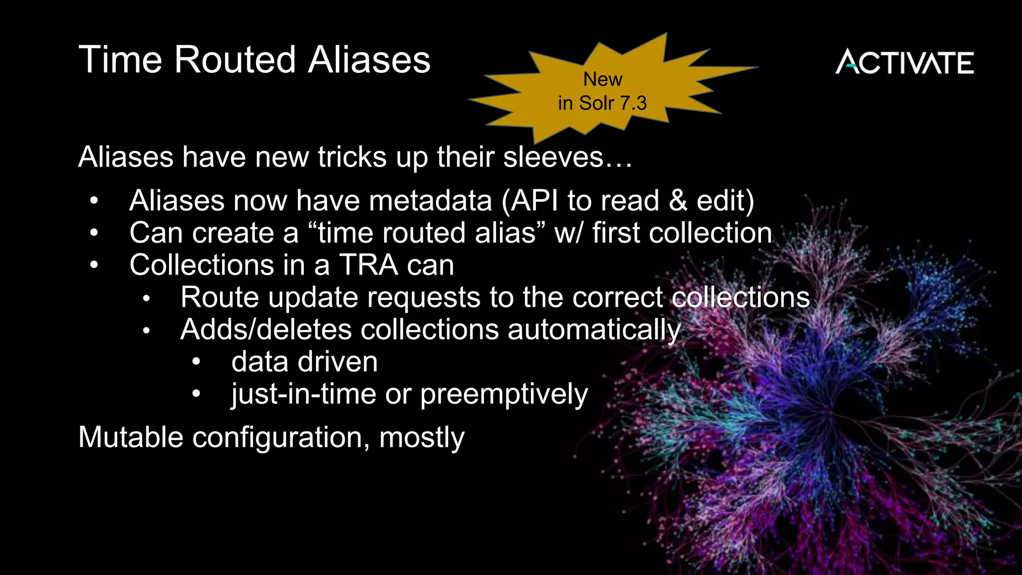 Time Routed Aliases
Aliases have new tricks up their sleeves…
• Aliases now have metadata (API to read & edit)
• Can create a “time routed alias” w/ first collection
• Collections in a TRA can
• Route update requests to the correct collections
• Adds/deletes collections automatically
• data driven
• just-in-time or preemptively
Mutable configuration, mostly
New
in Solr 7.3
 