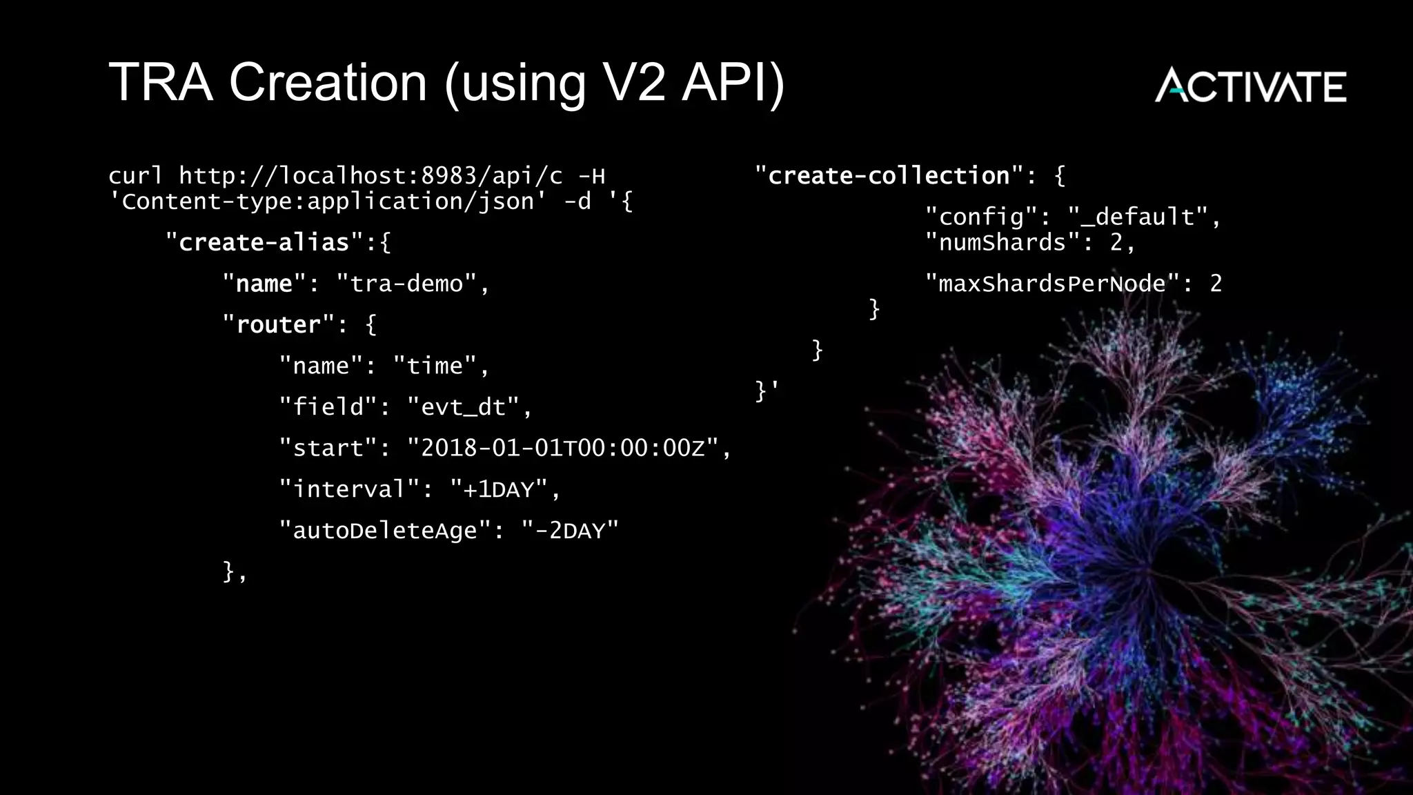 TRA Creation (using V2 API)
curl http://localhost:8983/api/c -H
'Content-type:application/json' -d '{
"create-alias":{
"name": "tra-demo",
"router": {
"name": "time",
"field": "evt_dt",
"start": "2018-01-01T00:00:00Z",
"interval": "+1DAY",
"autoDeleteAge": "-2DAY"
},
"create-collection": {
"config": "_default",
"numShards": 2,
"maxShardsPerNode": 2
}
}
}'
 
