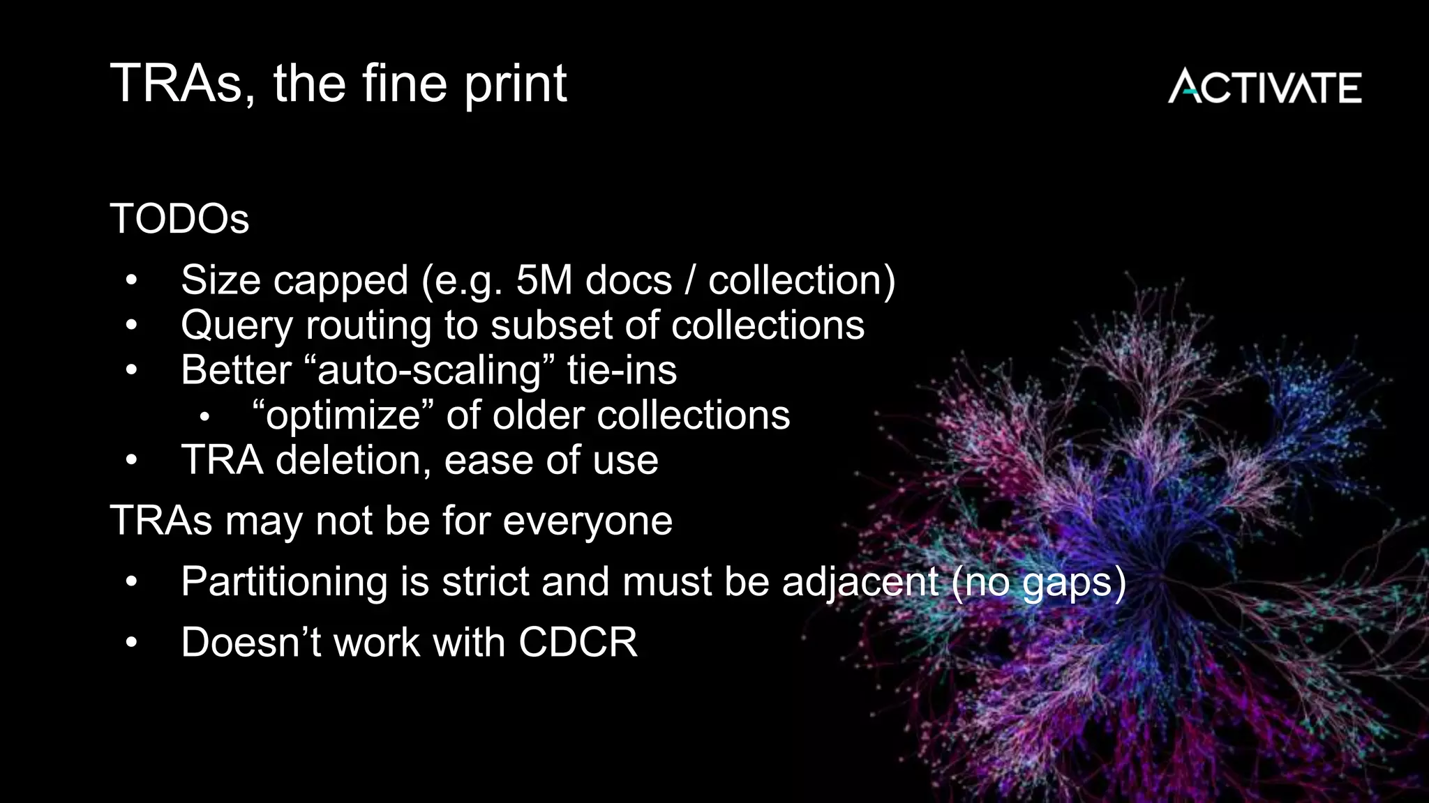 TRAs, the fine print
TODOs
• Size capped (e.g. 5M docs / collection)
• Query routing to subset of collections
• Better “auto-scaling” tie-ins
• “optimize” of older collections
• TRA deletion, ease of use
TRAs may not be for everyone
• Partitioning is strict and must be adjacent (no gaps)
• Doesn’t work with CDCR
 