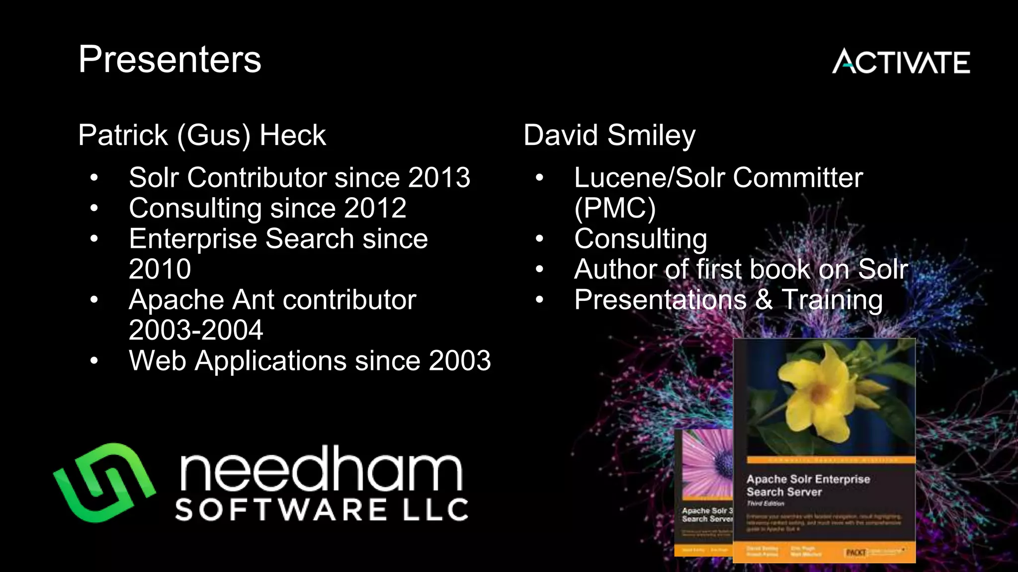 Presenters
Patrick (Gus) Heck
• Solr Contributor since 2013
• Consulting since 2012
• Enterprise Search since
2010
• Apache Ant contributor
2003-2004
• Web Applications since 2003
David Smiley
• Lucene/Solr Committer
(PMC)
• Consulting
• Author of first book on Solr
• Presentations & Training
 