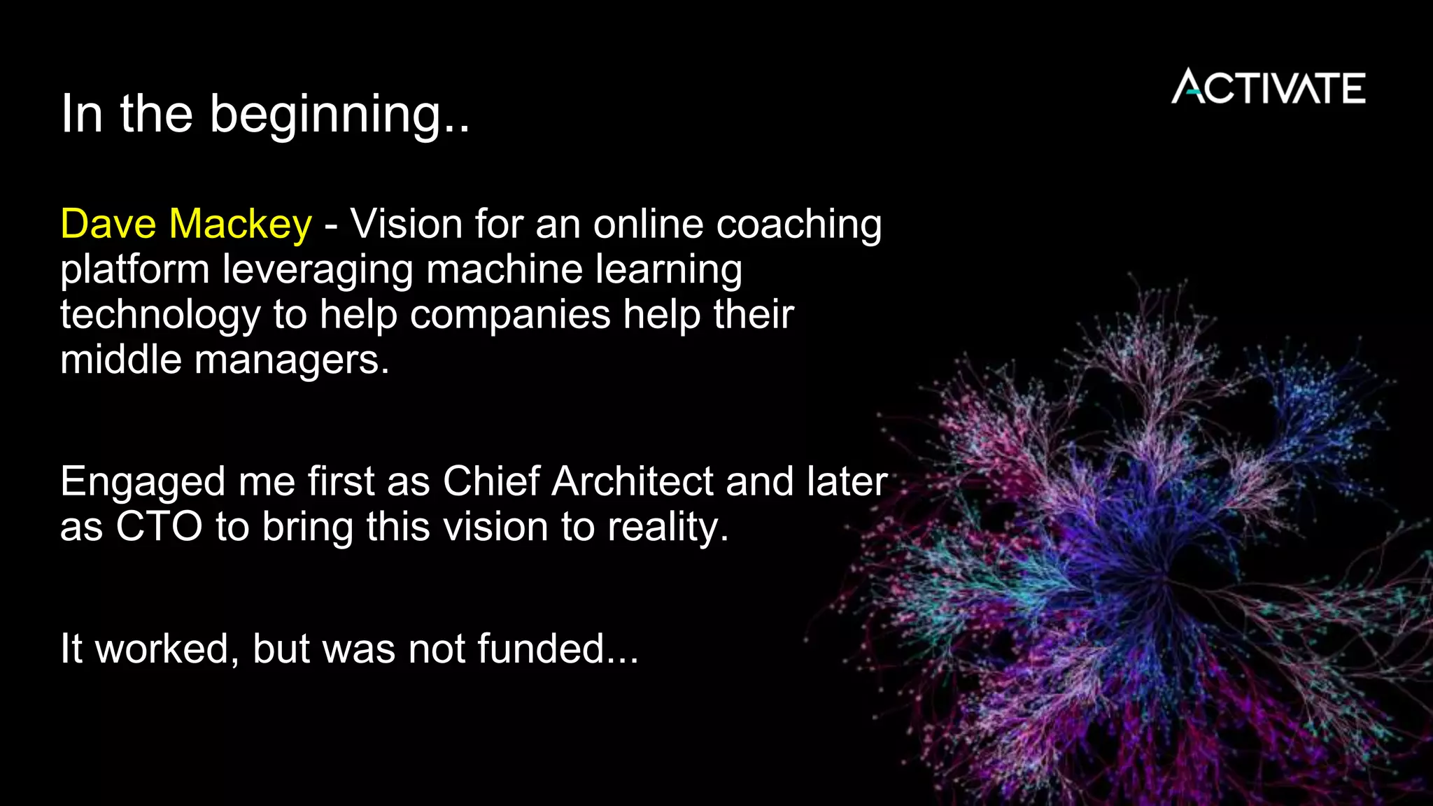 In the beginning..
Dave Mackey - Vision for an online coaching
platform leveraging machine learning
technology to help companies help their
middle managers.
Engaged me first as Chief Architect and later
as CTO to bring this vision to reality.
It worked, but was not funded...
 