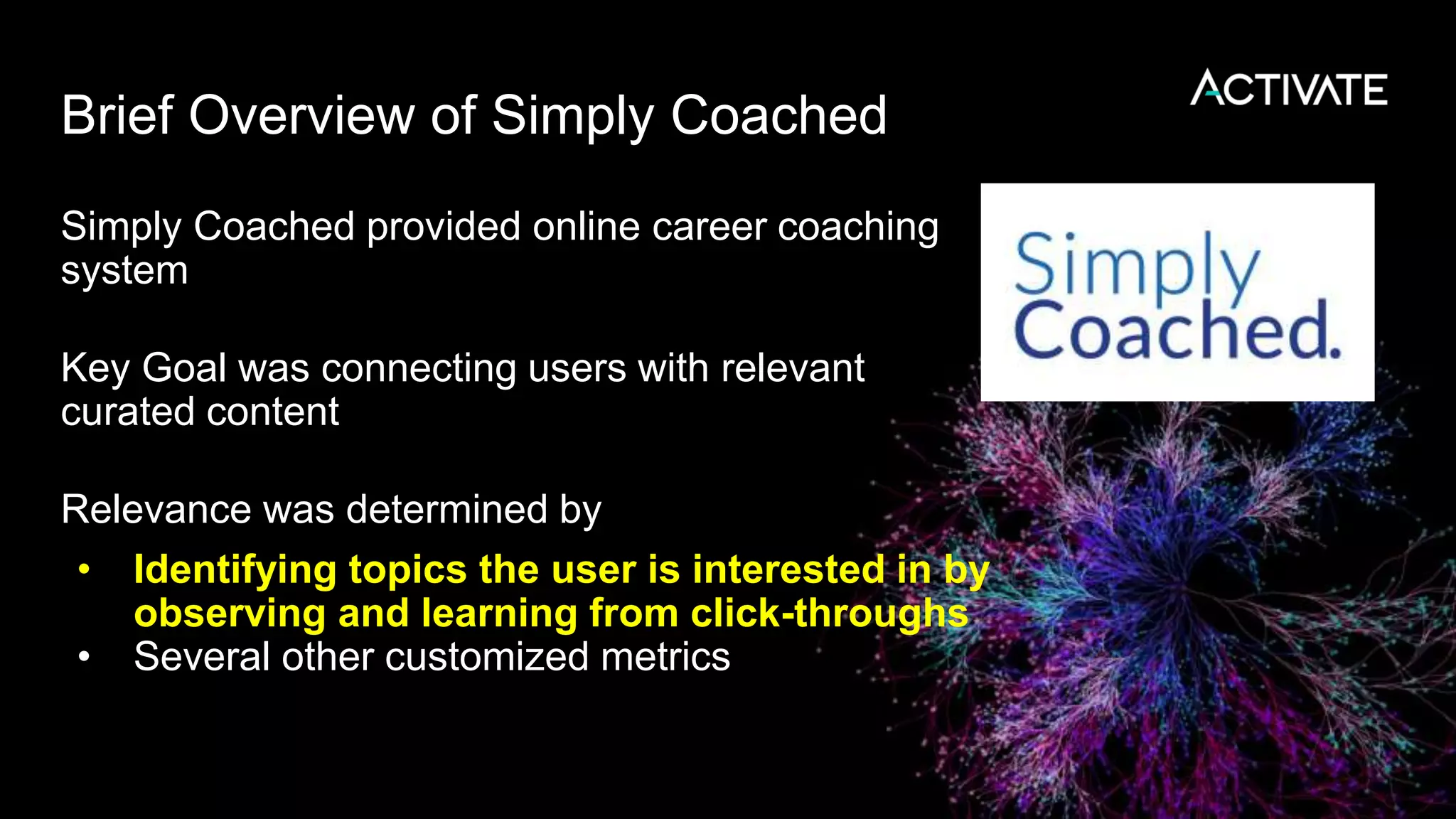 Brief Overview of Simply Coached
Simply Coached provided online career coaching
system
Key Goal was connecting users with relevant
curated content
Relevance was determined by
• Identifying topics the user is interested in by
observing and learning from click-throughs
• Several other customized metrics
 