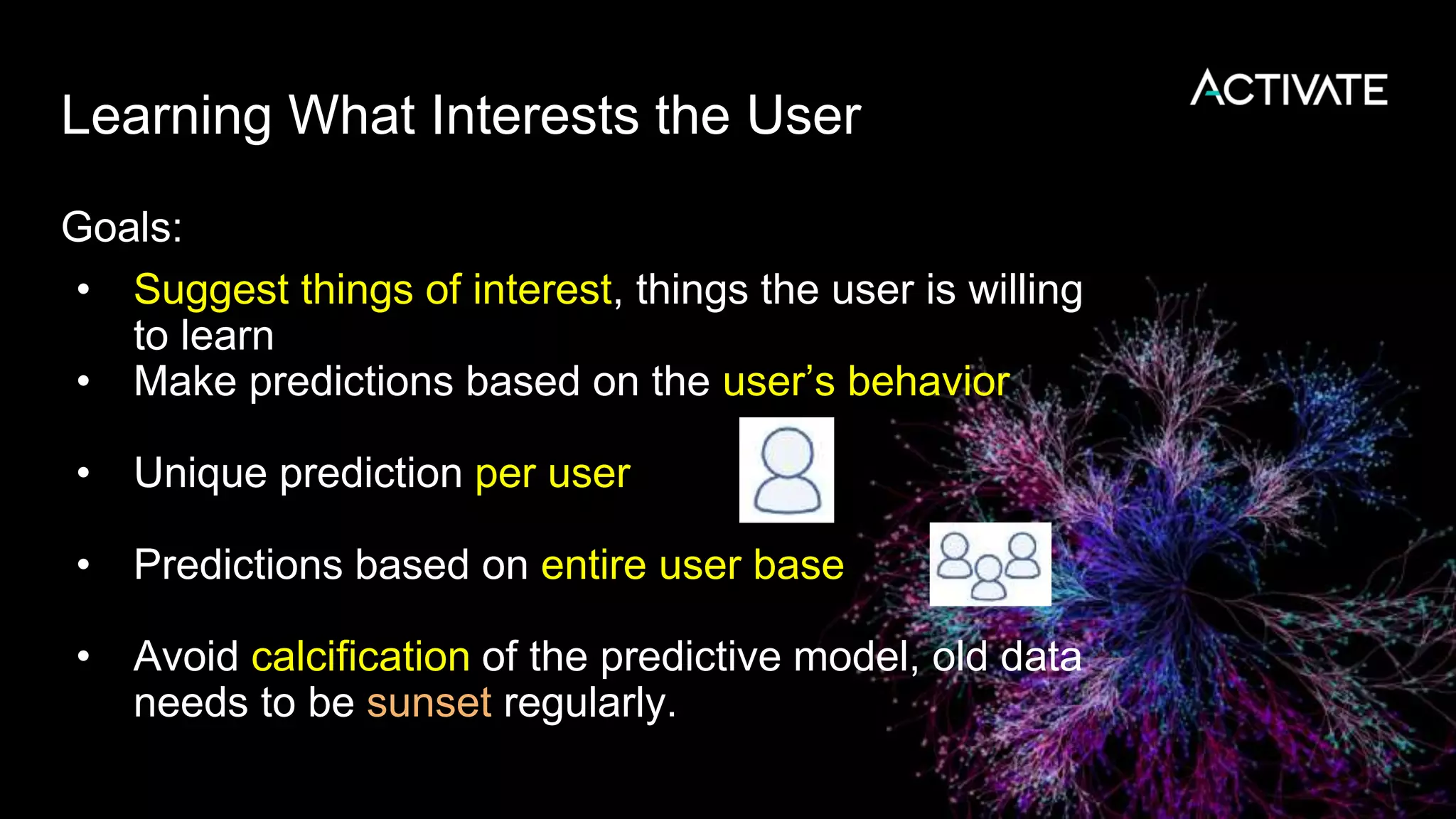 Learning What Interests the User
Goals:
• Suggest things of interest, things the user is willing
to learn
• Make predictions based on the user’s behavior
• Unique prediction per user
• Predictions based on entire user base
• Avoid calcification of the predictive model, old data
needs to be sunset regularly.
 