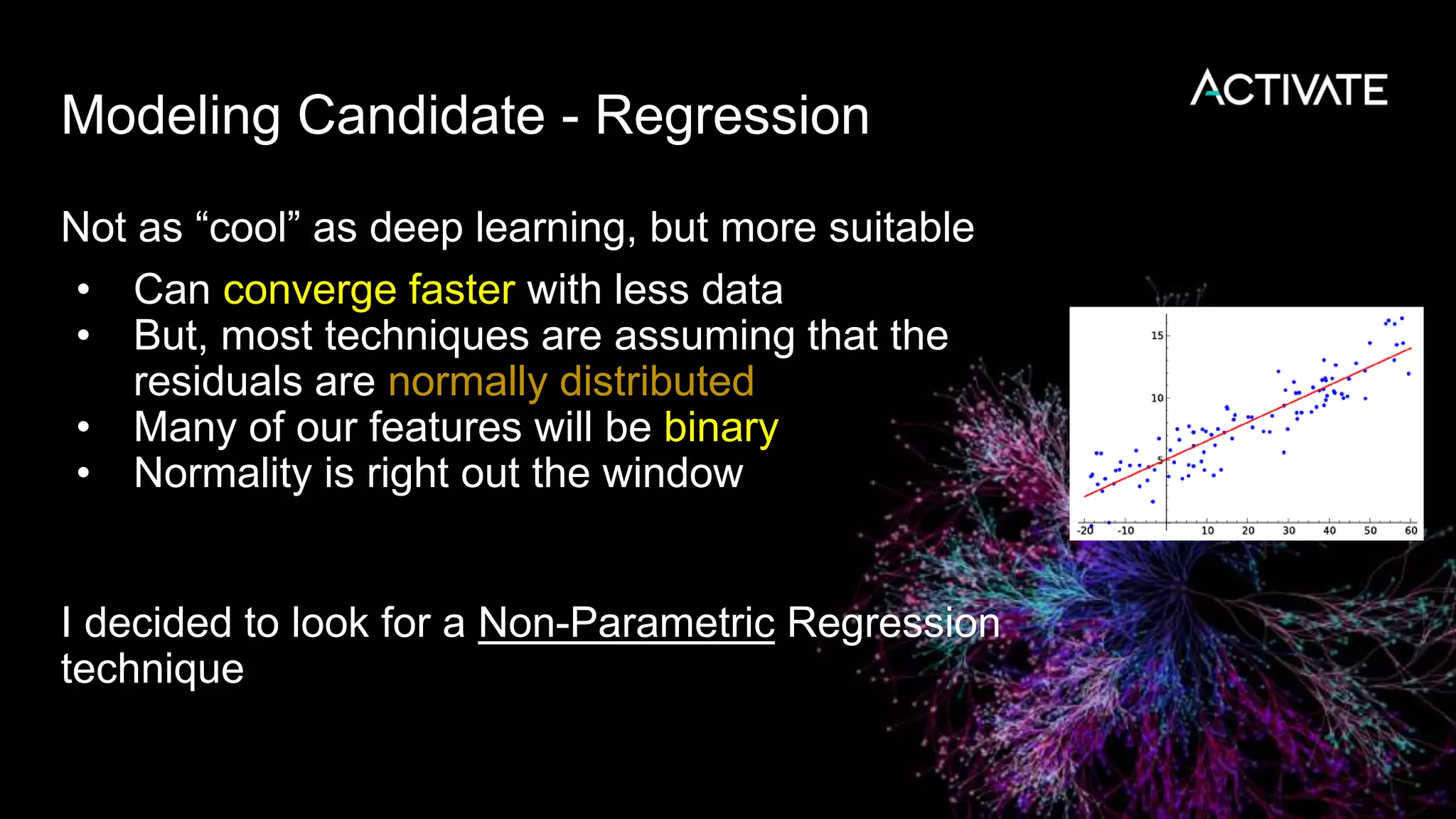 Modeling Candidate - Regression
Not as “cool” as deep learning, but more suitable
• Can converge faster with less data
• But, most techniques are assuming that the
residuals are normally distributed
• Many of our features will be binary
• Normality is right out the window
I decided to look for a Non-Parametric Regression
technique
 