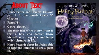 About Text
� Harry Potter and Deathly Hallows
part 1. In the novels totally 36
chapters ,
� Pages 784,
� Genre : fiction.
� The main idea of the Harry Potter is
that a boy who doesn’t know
himself as a magician and letter
which changes his life.
� Harry Potter is about lost being able
to cope and continue to live a great
life.
 