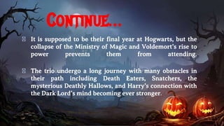 Continue…
� It is supposed to be their final year at Hogwarts, but the
collapse of the Ministry of Magic and Voldemort’s rise to
power prevents them from attending.
� The trio undergo a long journey with many obstacles in
their path including Death Eaters, Snatchers, the
mysterious Deathly Hallows, and Harry’s connection with
the Dark Lord’s mind becoming ever stronger.
 