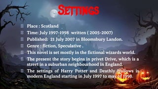 Settings
� Place : Scotland
� Time: July 1997-1998 written ( 2005-2007)
� Published: 21 July 2007 in Bloomsbury Landon.
� Genre : fiction, Speculative .
� This novel is set mostly in the fictional wizards world.
� The present the story begins in privet Drive, which is a
street in a suburban neighbourhood in England.
� The settings of Harry Potter and Deathly Hallows is
modern England starting in July 1997 to may of 1998.
 