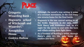 Place
� Gringotts
Wizarding Bank .
� Hogwarts school
of Witchcraft and
Wizardry .
� Xenophilius
House
� Godrics Hallow
� Although the novel’s true setting is more
of a constant movement, in the end every
one returns home for the final battle.
� Hogwarts is the one central setting in all
the books Hogwarts is the only home
both Harry and Voldemort had, so it’s
night for the series to end with the hero
and villain ending their fight there.
� As a follower of Rowling’s series, through
Harry’s eyes it’s the only home the
readers also have.
 