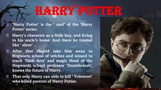 Harry Potter
� ‘Harry Potter’ is the ‘ soul’ of the ‘Harry
Potter’ series.
� Harry’s character as a little boy, and living
in his uncle’s home. And there he treated
like ‘ slave’ .
� After that Hagrid take him away to
Hogwarts school of witches and wizard to
teach ‘Dark Arts’ and magic Head of the
Hogwards school professor ‘Dumbledore’,
knows the future of Harry.
� That only Harry can able to kill ‘ Volemort’
who killed parents of Harry Potter.
 