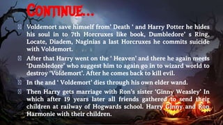 Continue…
� Voldemort save himself from’ Death ‘ and Harry Potter he hides
his soul in to 7th Horcruxes like book, Dumbledore’ s Ring,
Locate, Diadem, Naginias a last Horcruxes he commits suicide
with Voldemort.
� After that Harry went on the ‘ Heaven’ and there he again meets
‘Dumbledore’ who suggest him to again go in to wizard world to
destroy ‘Voldemort’. After he comes back to kill evil.
� In the and ‘ Voldemort’ dies through his own elder wand.
� Then Harry gets marriage with Ron’s sister ‘Ginny Weasley’ In
which after 19 years later all friends gathered to send their
children at railway of Hogwards school. Harry Ginny and Ron
Harmonie with their children.
 