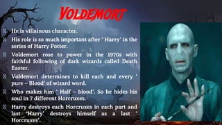 Voldemort
� He is villainous character.
� His role is so much important after ‘ Harry’ in the
series of Harry Potter.
� Voldemort rose to power in the 1970s with
faithful following of dark wizards called Death
Easter.
� Voldemort determines to kill each and every ‘
pure – Blood’ of wizard word.
� Who makes him ‘ Half – blood’. So he hides his
soul in 7 different Horcruxes.
� Harry destroys each Horcruxes in each part and
last ‘Harry’ destroys himself as a last ‘
Horcruxes’.
 