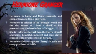 Hermione Granger
�
� Hermione is harry and Ron’s classmate and
companions and Ron’s girlfriend.
� Hermione is belongs to the ‘ Muggle’ world and
she also known as ‘ Mud – blood’ as her
percent's one is wizard other is ‘ Muggle’.
� She is really intellectual than the Harry himself
and brave, beautiful, innocent and most clever
student of Hogwarts school in her age.
� Hermione always supports ‘ harry’ in each and
every problems of is life.
 