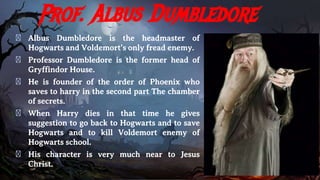 Prof. Albus Dumbledore
� Albus Dumbledore is the headmaster of
Hogwarts and Voldemort’s only fread enemy.
� Professor Dumbledore is the former head of
Gryffindor House.
� He is founder of the order of Phoenix who
saves to harry in the second part The chamber
of secrets.
� When Harry dies in that time he gives
suggestion to go back to Hogwarts and to save
Hogwarts and to kill Voldemort enemy of
Hogwarts school.
� His character is very much near to Jesus
Christ.
 