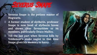 Severus Snape
� Severus Snape is the potions master of
Hogwarts.
� A former student of slytherin, professor
Snape is now head of slytherin house
and shows clear favouritism to its
members, particularly Draco Malfoy.
� Till the last part when Severus kills by
Voldemort’s snake nagini in that time
Snape gives his memory to harry.
 