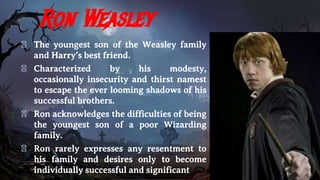 Ron Weasley
� The youngest son of the Weasley family
and Harry’s best friend.
� Characterized by his modesty,
occasionally insecurity and thirst namest
to escape the ever looming shadows of his
successful brothers.
� Ron acknowledges the difficulties of being
the youngest son of a poor Wizarding
family.
� Ron rarely expresses any resentment to
his family and desires only to become
individually successful and significant
 