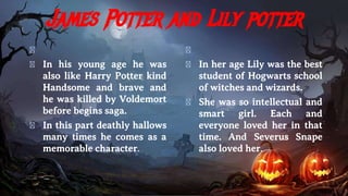 James Potter and Lily potter
�
� In his young age he was
also like Harry Potter kind
Handsome and brave and
he was killed by Voldemort
before begins saga.
� In this part deathly hallows
many times he comes as a
memorable character.
�
� In her age Lily was the best
student of Hogwarts school
of witches and wizards.
� She was so intellectual and
smart girl. Each and
everyone loved her in that
time. And Severus Snape
also loved her.
 