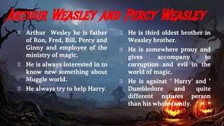 Arthur Weasley and Percy Weasley
� Arthur Wesley he is father
of Ron, Fred, Bill, Percy and
Ginny and employee of the
ministry of magic.
� He is always interested in to
know new something about
Muggle world.
� He always try to help Harry.
� He is third oldest brother in
Weasley brother.
� He is somewhere prouy and
gives accompany to
corruption and evil in the
world of magic.
� He is against ‘ Harry’ and ‘
Dumbledore and quite
different natures person
than his whole family.
 