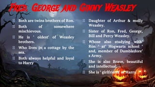 Fred, George and Ginny Weasley
� Both are twins brothers of Ron.
� Both of somewhere
mischievous.
� He is ' oldest' of Weasley
brothers.
� Who lives in a cottage by the
sea.
� Both always helpful and loyal
to Harry
� Daughter of Arthur & molly
Weasley.
� Sister of Ron, Fred, George,
Bill and Percy Weasley.
� Whose also studying with’
Ron ‘ at’ Hogwarts school ‘
and, member of Dumbledore’
s Army.
� She is also Brave, beautiful
and intellectual.
� She is ‘ girlfriend’ of Harry.
 