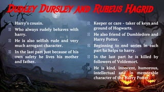 Dudley Dursley and Rubeus Hagrid
� Harry’s cousin.
� Who always rudely behaves with
harry.
� He is also selfish rude and very
much arrogant character.
� In the last part just because of his
own safety he lives his mother
and father.
� Keeper or care - taker of keys and
ground of Hogwarts.
� He also friend of Dumbledore and
Harry Potter.
� Beginning to end series in each
part he helps to harry.
� In the last part he is killed by
followers of Voldemort.
� He is kind, innocent, humorous,
intellectual and in memorable
character of the Harry Potter.
 