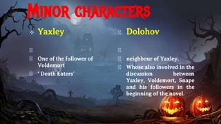 Minor characters
 Yaxley
�
� One of the follower of
Voldemort
� ‘ Death Eaters’
� Dolohov
�
� neighbour of Yaxley.
� Whose also involved in the
discussion between
Yaxley, Voldemort, Snape
and his followers in the
beginning of the novel.
 