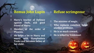 � Remus John Lupin
�
� Harry's teacher of Defence
against Dark, and good
friend of Harry.
� Member of the order of
Phoenix.
� He helps a lot to Harry and
marry with Nymphadora
Tonks and becomes father of
her child..
� Refuse scrimgeour
� The minister of magic.
� Who replaces comeliest fudge
another professor.
� He is so much coward.
� He is killed by Voldemort
 