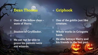  Griphook
� One of the goblin just like
creature.
�
� Whole works in Gringotts
bank.
� He also betrays Harry and
his friends in the last part.
 Dean Thomas
� One of the fellow class –
mate of Harry.
�
� Student of Gryffindor.
�
� He can not be able to
prove his parents were
not wizards.
 