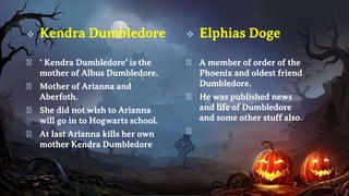  Kendra Dumbledore
� ‘ Kendra Dumbledore’ is the
mother of Albus Dumbledore.
� Mother of Arianna and
Aberfoth.
� She did not wish to Arianna
will go in to Hogwarts school.
� At last Arianna kills her own
mother Kendra Dumbledore
 Elphias Doge
� A member of order of the
Phoenix and oldest friend
Dumbledore.
� He was published news
and life of Dumbledore
and some other stuff also.
�
 