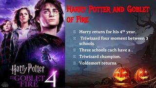 Harry Potter and Goblet
of Fire
� Harry return for his 4th year.
� Triwizard four moment between 3
schools.
� Three schools cach have a .
� Triwizard champion.
� Voldemort returns.
 