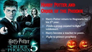 Harry Potter and
Order of the Phoenix
� Harry Potter return to Hogwarts for
his 5th year.
� Finds a group created to fight
voldemort.
� Harry become a teacher to peers .
� Fight to protect prophecy .
 