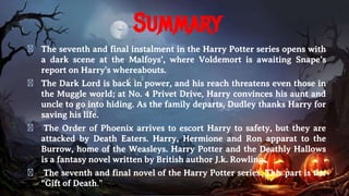 Summary
� The seventh and final instalment in the Harry Potter series opens with
a dark scene at the Malfoys’, where Voldemort is awaiting Snape’s
report on Harry's whereabouts.
� The Dark Lord is back in power, and his reach threatens even those in
the Muggle world; at No. 4 Privet Drive, Harry convinces his aunt and
uncle to go into hiding. As the family departs, Dudley thanks Harry for
saving his life.
� The Order of Phoenix arrives to escort Harry to safety, but they are
attacked by Death Eaters. Harry, Hermione and Ron apparat to the
Burrow, home of the Weasleys. Harry Potter and the Deathly Hallows
is a fantasy novel written by British author J.k. Rowling.
� The seventh and final novel of the Harry Potter series. This part is the
“Gift of Death.”
 