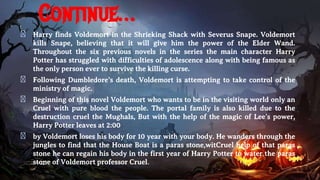Continue…
� Harry finds Voldemort in the Shrieking Shack with Severus Snape. Voldemort
kills Snape, believing that it will give him the power of the Elder Wand.
Throughout the six previous novels in the series the main character Harry
Potter has struggled with difficulties of adolescence along with being famous as
the only person ever to survive the killing curse.
� Following Dumbledore’s death, Voldemort is attempting to take control of the
ministry of magic.
� Beginning of this novel Voldemort who wants to be in the visiting world only an
Cruel with pure blood the people. The portal family is also killed due to the
destruction cruel the Mughals, But with the help of the magic of Lee’s power,
Harry Potter leaves at 2:00
� by Voldemort loses his body for 10 year with your body. He wanders through the
jungles to find that the House Boat is a paras stone,witCruel help of that paras
stone he can regain his body in the first year of Harry Potter to water the paras
stone of Voldemort professor Cruel.
 