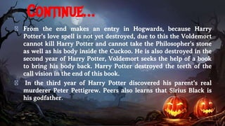 Continue…
� From the end makes an entry in Hogwards, because Harry
Potter’s love spell is not yet destroyed, due to this the Voldemort
cannot kill Harry Potter and cannot take the Philosopher's stone
as well as his body inside the Cuckoo. He is also destroyed in the
second year of Harry Potter, Voldemort seeks the help of a book
to bring his body back. Harry Potter destroyed the teeth of the
call vision in the end of this book.
� In the third year of Harry Potter discovered his parent’s real
murderer Peter Pettigrew. Peers also learns that Sirius Black is
his godfather.
 
