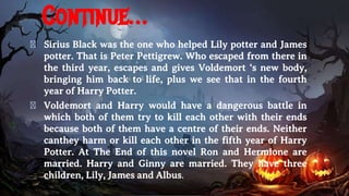 Continue…
� Sirius Black was the one who helped Lily potter and James
potter. That is Peter Pettigrew. Who escaped from there in
the third year, escapes and gives Voldemort ‘s new body,
bringing him back to life, plus we see that in the fourth
year of Harry Potter.
� Voldemort and Harry would have a dangerous battle in
which both of them try to kill each other with their ends
because both of them have a centre of their ends. Neither
canthey harm or kill each other in the fifth year of Harry
Potter. At The End of this novel Ron and Hermione are
married. Harry and Ginny are married. They have three
children, Lily, James and Albus.
 