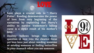 love
� Love plays a crucial role in ‘ Harry
Potter’. Rowling demonstrates the power
of love from very beginning of the
narratives by explaining that Harry’s
ability to survive Voldemort’s killing
curse is a direct result of his mother’s
love.
� Deathly hallows brings this whole
question of love into the clearest focus
yet love here just about needing someone
or missing someone or feeling butterflies
in your stomach when you see someone.
 