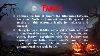 Family
� Through the lens of family, the differences between
harry and Voldemort are reinforced. Harry end up
relying on this surrogate family for guidance and
support.
� Harry however Riddles never got a taste of what
unconditional love was like, and never learned to trust
others. Harry’s experience with the Dursley was
apparently no better than Riddle’s time in the
orphanage, he was able to see directly what
unconditional love could be like.
 