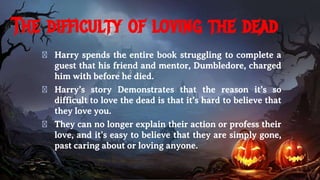The difficulty of loving the dead
� Harry spends the entire book struggling to complete a
guest that his friend and mentor, Dumbledore, charged
him with before he died.
� Harry’s story Demonstrates that the reason it’s so
difficult to love the dead is that it’s hard to believe that
they love you.
� They can no longer explain their action or profess their
love, and it’s easy to believe that they are simply gone,
past caring about or loving anyone.
 
