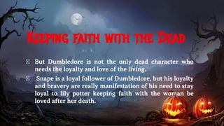 Keeping faith with the Dead
� But Dumbledore is not the only dead character who
needs the loyalty and love of the living.
� Snape is a loyal follower of Dumbledore, but his loyalty
and bravery are really manifestation of his need to stay
loyal to lily potter keeping faith with the woman be
loved after her death.
 