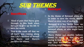 Sub themes
� Sacrifices
� Kind of pain that Harry goes
through in this book when
he’s got to give up his life to
save the world.
� This is the trade off that we
all knew was coming along
that Lily’s sacrifice of herself
for Harry and Harry’s
sacrifice for others.
� Betrayal
� In the theme of Betrayal when it’s
in order to save the world, Maybe
there’s a nicer way of saying it.
� Betrayal is a key factor here, we
spend a lot of time wondering who’s
betrayal whom, or who might have
Betrayed.
� Harry Potter and deathly hallows
seems to teach us that the old
saying is true all is fair in love and
war. And when those two things
anything might happen.
 