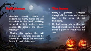 Selfishness
� Another strong theme is
selfishness. Harry makes the last
sacrifices in this book, walking
forward to die in order to save
others. He accepts the choice
willingly.
� Neville fits against the evil
regime at Hogwarts Because he
knows it is better for everyone
he could easily left alone.
� The home
� Harry’s greatest struggles
though all the years we’ve own
him is his sense of not
belonging.
� He had many places that are
kind of substitute homes, but
never a place to really call his
own.
 