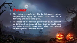 � Power
� The prime example of this is Voldemort, whose
unquenchable thirst for power takes him on a
torturing and murdering spree.
� The moral of the story is, power isn’t all it’s cracked
up to be and we should all hope that we would have
the same strength Harry does when he’s offered
ultimate power, and turns it down.
 