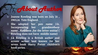 About Author
� Joanne Rowling was born on July 31 ,
1965,in Yate England.
� She adopted her pen name J.k.
Incorporating her grandmothers
name , Kathleen ,for the letter enitial (
Rowling does not have middle name)
� J.k Rowling is a British author and
screen writer best known for her
seven book Harry Potter children's
book series.
 